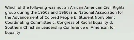 Which of the following was not an African American Civil Rights group during the 1950s and 1960s? a. National Association for the Advancement of Colored People b. Student Nonviolent Coordinating Committee c. Congress of Racial Equality d. Southern Christian Leadership Conference e. American for Equality