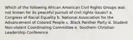 Which of the following African American Civil Rights Groups was not known for its peaceful pursuit of civil rights issues? a. Congress of Racial Equality b. National Association for the Advancement of Colored People c. Black Panther Party d. Student Non-violent Coordinating Committee e. Southern Christian Leadership Conference