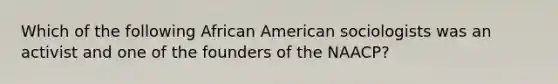 Which of the following African American sociologists was an activist and one of the founders of the NAACP?