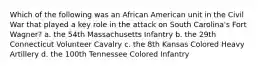 Which of the following was an African American unit in the Civil War that played a key role in the attack on South Carolina's Fort Wagner? a. the 54th Massachusetts Infantry b. the 29th Connecticut Volunteer Cavalry c. the 8th Kansas Colored Heavy Artillery d. the 100th Tennessee Colored Infantry