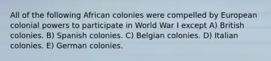 All of the following African colonies were compelled by European colonial powers to participate in World War I except A) British colonies. B) Spanish colonies. C) Belgian colonies. D) Italian colonies. E) German colonies.