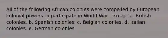 All of the following African colonies were compelled by European colonial powers to participate in World War I except a. British colonies. b. Spanish colonies. c. Belgian colonies. d. Italian colonies. e. German colonies