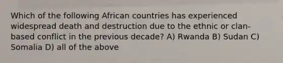 Which of the following African countries has experienced widespread death and destruction due to the ethnic or clan-based conflict in the previous decade? A) Rwanda B) Sudan C) Somalia D) all of the above