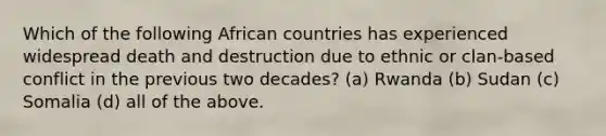 Which of the following African countries has experienced widespread death and destruction due to ethnic or clan-based conflict in the previous two decades? (a) Rwanda (b) Sudan (c) Somalia (d) all of the above.