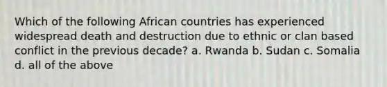 Which of the following African countries has experienced widespread death and destruction due to ethnic or clan based conflict in the previous decade? a. Rwanda b. Sudan c. Somalia d. all of the above