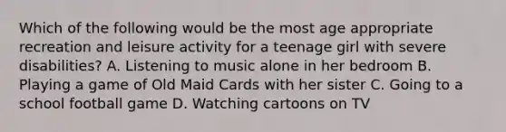 Which of the following would be the most age appropriate recreation and leisure activity for a teenage girl with severe disabilities? A. Listening to music alone in her bedroom B. Playing a game of Old Maid Cards with her sister C. Going to a school football game D. Watching cartoons on TV