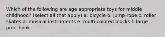 Which of the following are age appropriate toys for middle childhood? (select all that apply) a: bicycle b: jump-rope c: roller skates d: musical instruments e: multi-colored blocks f: large print book