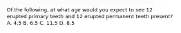 Of the following, at what age would you expect to see 12 erupted primary teeth and 12 erupted permanent teeth present? A. 4.5 B. 6.5 C. 11.5 D. 8.5