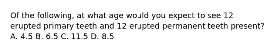 Of the following, at what age would you expect to see 12 erupted primary teeth and 12 erupted permanent teeth present? A. 4.5 B. 6.5 C. 11.5 D. 8.5