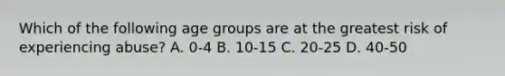 Which of the following age groups are at the greatest risk of experiencing abuse? A. 0-4 B. 10-15 C. 20-25 D. 40-50