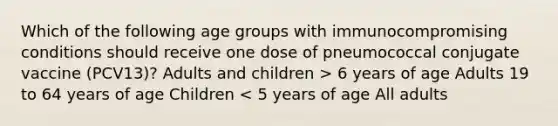 Which of the following age groups with immunocompromising conditions should receive one dose of pneumococcal conjugate vaccine (PCV13)? Adults and children > 6 years of age Adults 19 to 64 years of age Children < 5 years of age All adults