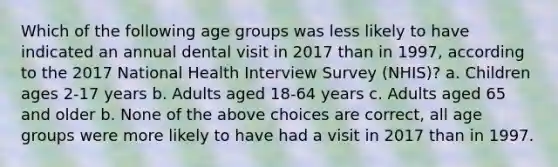 Which of the following age groups was less likely to have indicated an annual dental visit in 2017 than in 1997, according to the 2017 National Health Interview Survey (NHIS)? a. Children ages 2-17 years b. Adults aged 18-64 years c. Adults aged 65 and older b. None of the above choices are correct, all age groups were more likely to have had a visit in 2017 than in 1997.