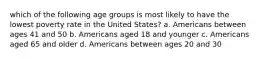 which of the following age groups is most likely to have the lowest poverty rate in the United States? a. Americans between ages 41 and 50 b. Americans aged 18 and younger c. Americans aged 65 and older d. Americans between ages 20 and 30