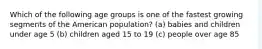 Which of the following age groups is one of the fastest growing segments of the American population? (a) babies and children under age 5 (b) children aged 15 to 19 (c) people over age 85