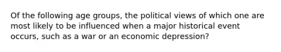 Of the following age groups, the political views of which one are most likely to be influenced when a major historical event occurs, such as a war or an economic depression?