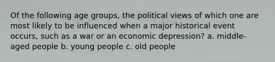 Of the following age groups, the political views of which one are most likely to be influenced when a major historical event occurs, such as a war or an economic depression? a. middle-aged people b. young people c. old people