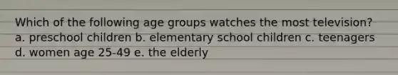 Which of the following age groups watches the most television? a. preschool children b. elementary school children c. teenagers d. women age 25-49 e. the elderly