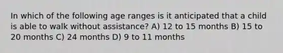 In which of the following age ranges is it anticipated that a child is able to walk without assistance? A) 12 to 15 months B) 15 to 20 months C) 24 months D) 9 to 11 months