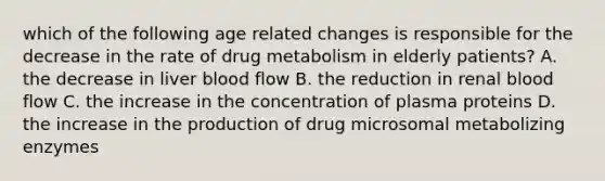 which of the following age related changes is responsible for the decrease in the rate of drug metabolism in elderly patients? A. the decrease in liver blood flow B. the reduction in renal blood flow C. the increase in the concentration of plasma proteins D. the increase in the production of drug microsomal metabolizing enzymes