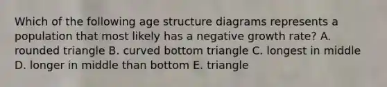 Which of the following age structure diagrams represents a population that most likely has a negative growth rate? A. rounded triangle B. curved bottom triangle C. longest in middle D. longer in middle than bottom E. triangle