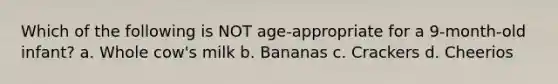 Which of the following is NOT age-appropriate for a 9-month-old infant? a. Whole cow's milk b. Bananas c. Crackers d. Cheerios