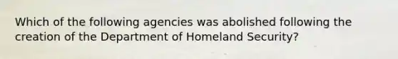 Which of the following agencies was abolished following the creation of the Department of Homeland Security?