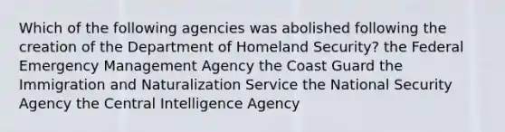 Which of the following agencies was abolished following the creation of the Department of Homeland Security? the Federal Emergency Management Agency the Coast Guard the Immigration and Naturalization Service the National Security Agency the Central Intelligence Agency