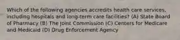 Which of the following agencies accredits health care services, including hospitals and long-term care facilities? (A) State Board of Pharmacy (B) The Joint Commission (C) Centers for Medicare and Medicaid (D) Drug Enforcement Agency