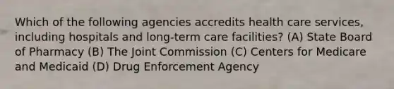 Which of the following agencies accredits health care services, including hospitals and long-term care facilities? (A) State Board of Pharmacy (B) The Joint Commission (C) Centers for Medicare and Medicaid (D) Drug Enforcement Agency