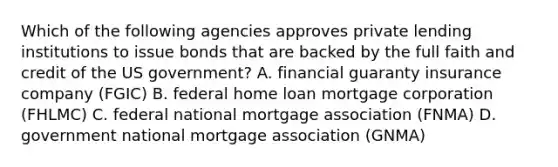 Which of the following agencies approves private lending institutions to issue bonds that are backed by the full faith and credit of the US government? A. financial guaranty insurance company (FGIC) B. federal home loan mortgage corporation (FHLMC) C. federal national mortgage association (FNMA) D. government national mortgage association (GNMA)