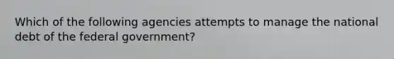 Which of the following agencies attempts to manage the national debt of the federal government?