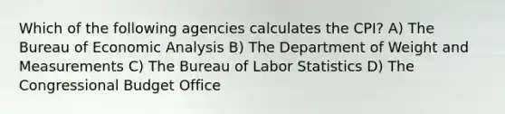 Which of the following agencies calculates the CPI? A) The Bureau of Economic Analysis B) The Department of Weight and Measurements C) The Bureau of Labor Statistics D) The Congressional Budget Office