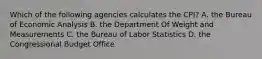 Which of the following agencies calculates the CPI? A. the Bureau of Economic Analysis B. the Department Of Weight and Measurements C. the Bureau of Labor Statistics D. the Congressional Budget Office