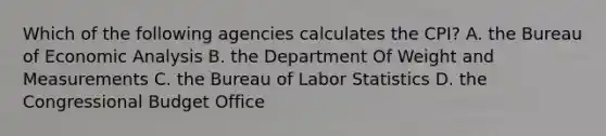 Which of the following agencies calculates the CPI? A. the Bureau of <a href='https://www.questionai.com/knowledge/k7Cal6sfmD-economic-analysis' class='anchor-knowledge'>economic analysis</a> B. the Department Of Weight and Measurements C. the Bureau of Labor Statistics D. the Congressional Budget Office