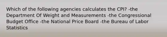 Which of the following agencies calculates the CPI? -the Department Of Weight and Measurements -the Congressional Budget Office -the National Price Board -the Bureau of Labor Statistics