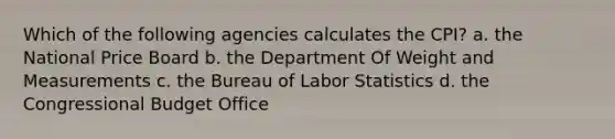 Which of the following agencies calculates the CPI? a. the National Price Board b. the Department Of Weight and Measurements c. the Bureau of Labor Statistics d. the Congressional Budget Office