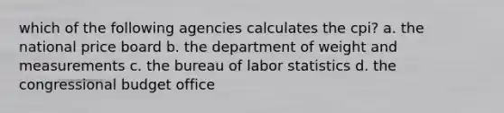 which of the following agencies calculates the cpi? a. the national price board b. the department of weight and measurements c. the bureau of labor statistics d. the congressional budget office