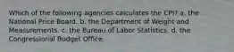 Which of the following agencies calculates the CPI? a. the National Price Board. b. the Department of Weight and Measurements. c. the Bureau of Labor Statistics. d. the Congressional Budget Office.