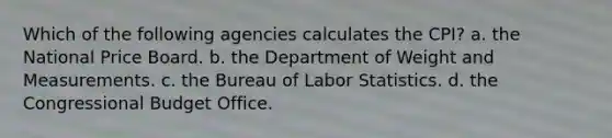 Which of the following agencies calculates the CPI? a. the National Price Board. b. the Department of Weight and Measurements. c. the Bureau of Labor Statistics. d. the Congressional Budget Office.