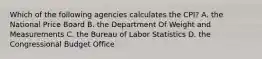 Which of the following agencies calculates the CPI? A. the National Price Board B. the Department Of Weight and Measurements C. the Bureau of Labor Statistics D. the Congressional Budget Office