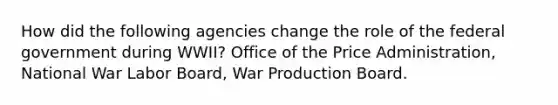 How did the following agencies change the role of the federal government during WWII? Office of the Price Administration, National War Labor Board, War Production Board.