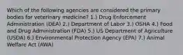 Which of the following agencies are considered the primary bodies for veterinary medicine? 1.) Drug Enforcement Administration (DEA) 2.) Department of Labor 3.) OSHA 4.) Food and Drug Administration (FDA) 5.) US Department of Agriculture (USDA) 6.) Environmental Protection Agency (EPA) 7.) Animal Welfare Act (AWA)