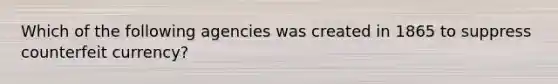 Which of the following agencies was created in 1865 to suppress counterfeit currency?