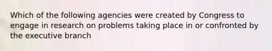 Which of the following agencies were created by Congress to engage in research on problems taking place in or confronted by the executive branch