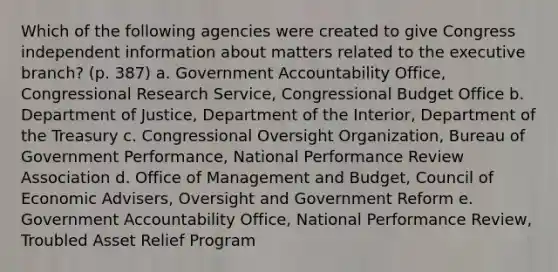 Which of the following agencies were created to give Congress independent information about matters related to the executive branch? (p. 387) a. Government Accountability Office, Congressional Research Service, Congressional Budget Office b. Department of Justice, Department of the Interior, Department of the Treasury c. Congressional Oversight Organization, Bureau of Government Performance, National Performance Review Association d. Office of Management and Budget, Council of Economic Advisers, Oversight and Government Reform e. Government Accountability Office, National Performance Review, Troubled Asset Relief Program