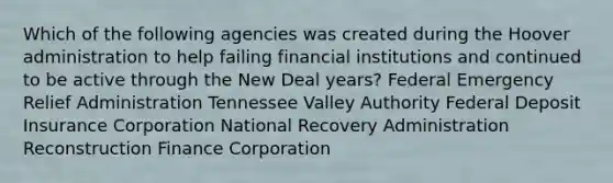 Which of the following agencies was created during the Hoover administration to help failing financial institutions and continued to be active through the New Deal years? Federal Emergency Relief Administration Tennessee Valley Authority Federal Deposit Insurance Corporation National Recovery Administration Reconstruction Finance Corporation