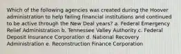 Which of the following agencies was created during the Hoover administration to help failing financial institutions and continued to be active through the New Deal years? a. Federal Emergency Relief Administration b. Tennessee Valley Authority c. Federal Deposit Insurance Corporation d. National Recovery Administration e. Reconstruction Finance Corporation