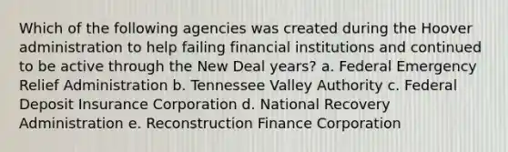 Which of the following agencies was created during the Hoover administration to help failing financial institutions and continued to be active through the New Deal years? a. Federal Emergency Relief Administration b. Tennessee Valley Authority c. Federal Deposit Insurance Corporation d. National Recovery Administration e. Reconstruction Finance Corporation