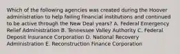 Which of the following agencies was created during the Hoover administration to help failing financial institutions and continued to be active through the New Deal years? A. Federal Emergency Relief Administration B. Tennessee Valley Authority C. Federal Deposit Insurance Corporation D. National Recovery Administration E. Reconstruction Finance Corporation