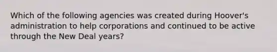 Which of the following agencies was created during Hoover's administration to help corporations and continued to be active through the New Deal years?